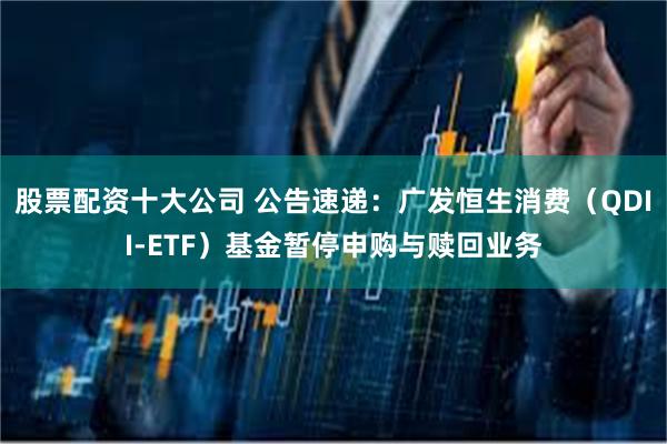 股票配资十大公司 公告速递：广发恒生消费（QDII-ETF）基金暂停申购与赎回业务