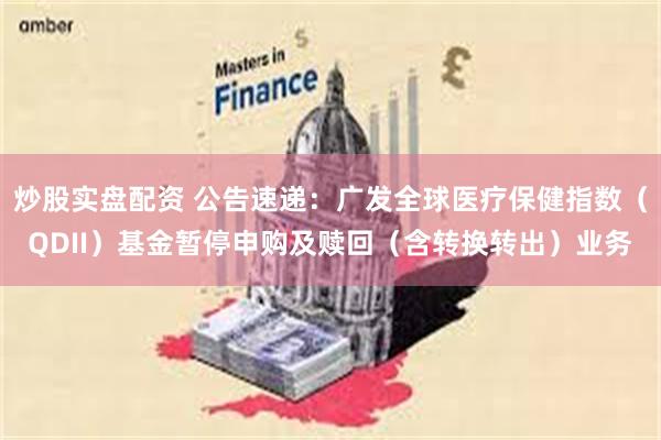 炒股实盘配资 公告速递：广发全球医疗保健指数（QDII）基金暂停申购及赎回（含转换转出）业务