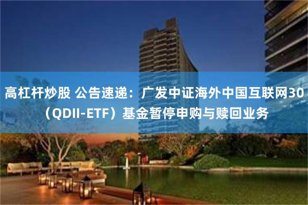 高杠杆炒股 公告速递：广发中证海外中国互联网30（QDII-ETF）基金暂停申购与赎回业务