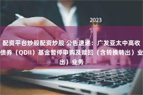 配资平台炒股配资炒股 公告速递：广发亚太中高收益债券（QDII）基金暂停申购及赎回（含转换转出）业务