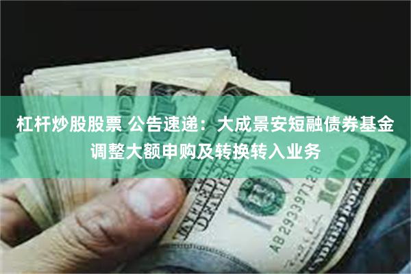 杠杆炒股股票 公告速递：大成景安短融债券基金调整大额申购及转换转入业务