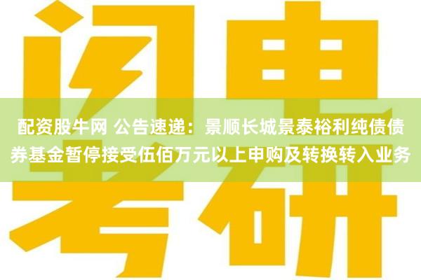 配资股牛网 公告速递：景顺长城景泰裕利纯债债券基金暂停接受伍佰万元以上申购及转换转入业务