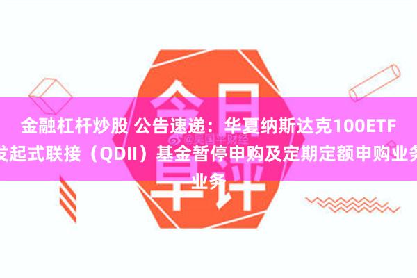 金融杠杆炒股 公告速递：华夏纳斯达克100ETF发起式联接（QDII）基金暂停申购及定期定额申购业务