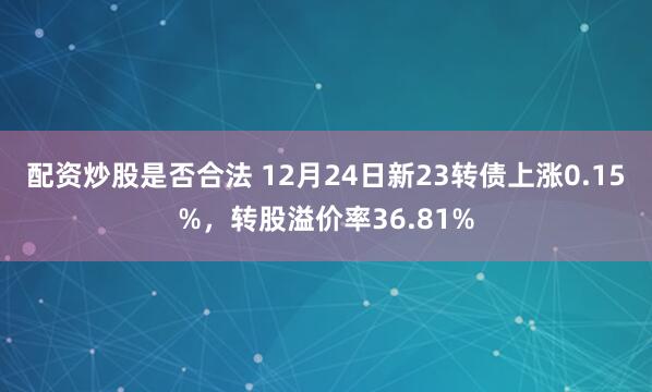 配资炒股是否合法 12月24日新23转债上涨0.15%，转股溢价率36.81%