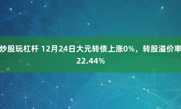 炒股玩杠杆 12月24日大元转债上涨0%，转股溢价率22.44%