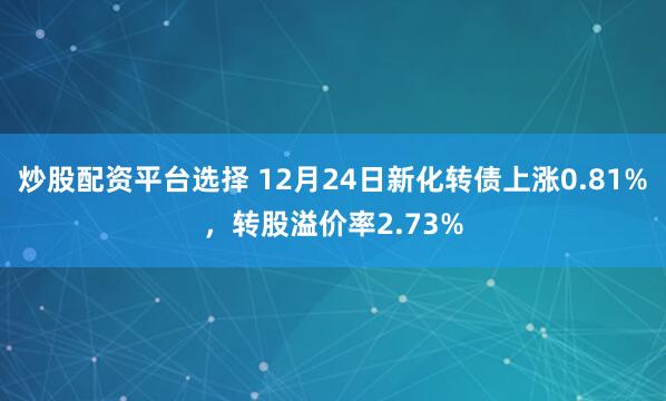 炒股配资平台选择 12月24日新化转债上涨0.81%，转股溢价率2.73%