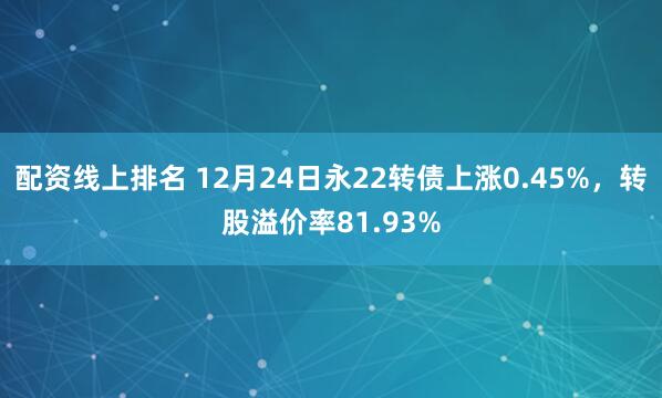 配资线上排名 12月24日永22转债上涨0.45%，转股溢价率81.93%