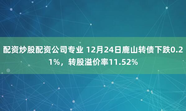 配资炒股配资公司专业 12月24日鹿山转债下跌0.21%，转股溢价率11.52%