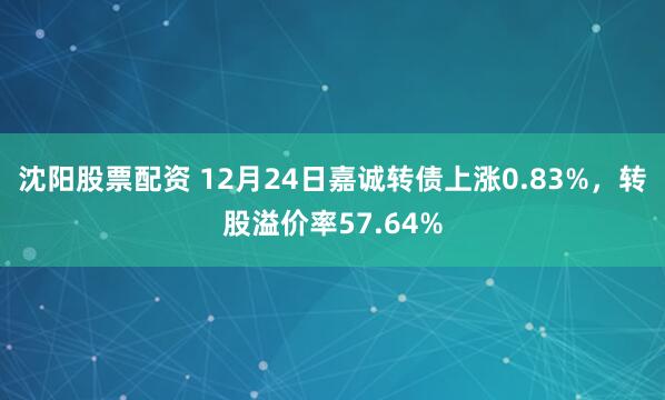 沈阳股票配资 12月24日嘉诚转债上涨0.83%，转股溢价率57.64%