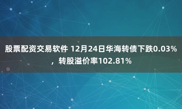 股票配资交易软件 12月24日华海转债下跌0.03%，转股溢价率102.81%