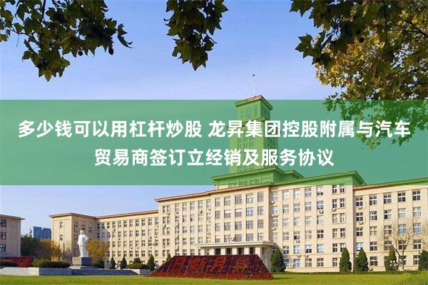 多少钱可以用杠杆炒股 龙昇集团控股附属与汽车贸易商签订立经销及服务协议