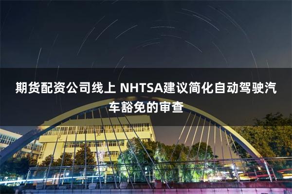 期货配资公司线上 NHTSA建议简化自动驾驶汽车豁免的审查