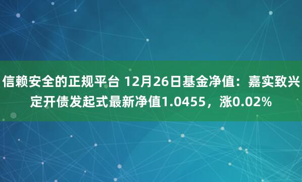 信赖安全的正规平台 12月26日基金净值：嘉实致兴定开债发起式最新净值1.0455，涨0.02%