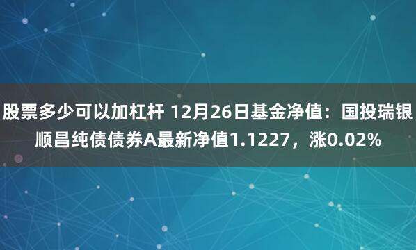 股票多少可以加杠杆 12月26日基金净值：国投瑞银顺昌纯债债券A最新净值1.1227，涨0.02%