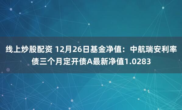 线上炒股配资 12月26日基金净值：中航瑞安利率债三个月定开债A最新净值1.0283