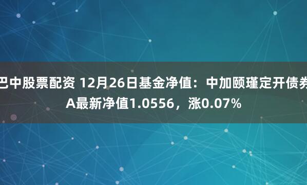 巴中股票配资 12月26日基金净值：中加颐瑾定开债券A最新净值1.0556，涨0.07%