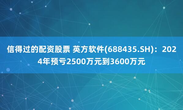 信得过的配资股票 英方软件(688435.SH)：2024年预亏2500万元到3600万元