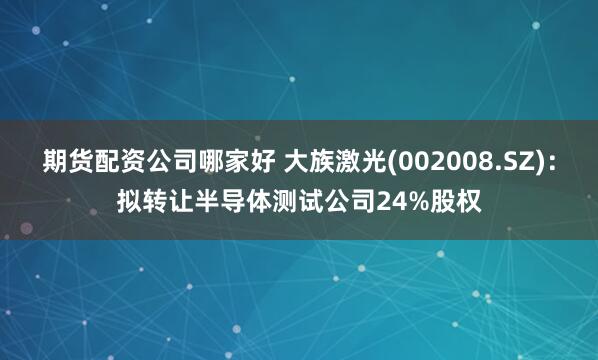 期货配资公司哪家好 大族激光(002008.SZ)：拟转让半导体测试公司24%股权