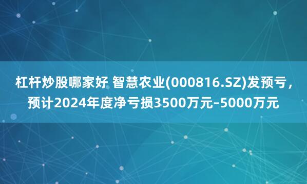 杠杆炒股哪家好 智慧农业(000816.SZ)发预亏，预计2024年度净亏损3500万元–5000万元