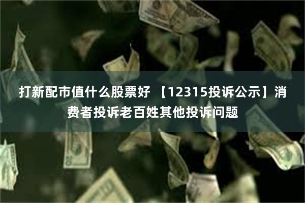 打新配市值什么股票好 【12315投诉公示】消费者投诉老百姓其他投诉问题