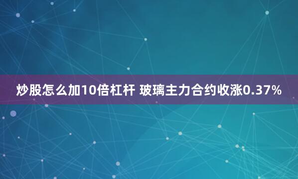 炒股怎么加10倍杠杆 玻璃主力合约收涨0.37%