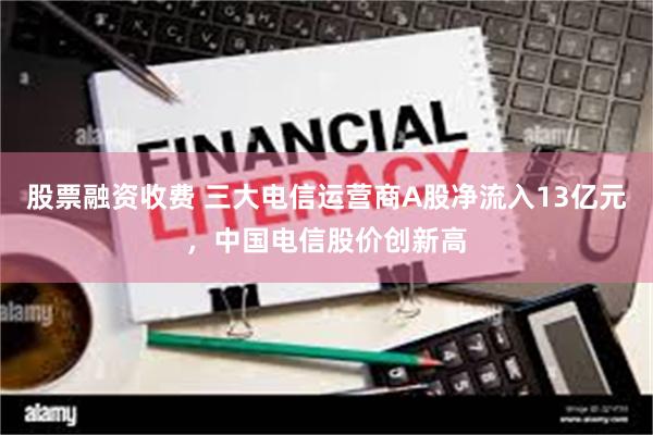 股票融资收费 三大电信运营商A股净流入13亿元，中国电信股价创新高