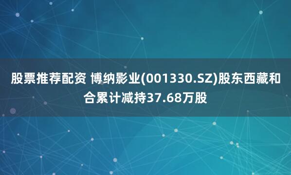 股票推荐配资 博纳影业(001330.SZ)股东西藏和合累计减持37.68万股