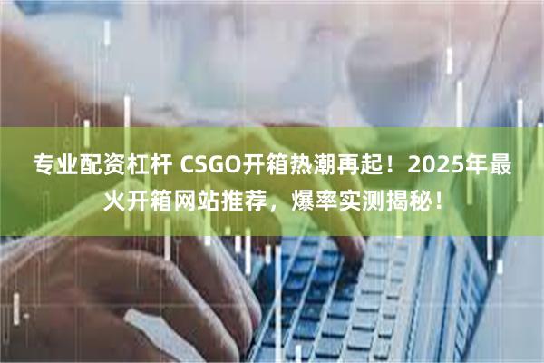 专业配资杠杆 CSGO开箱热潮再起！2025年最火开箱网站推荐，爆率实测揭秘！