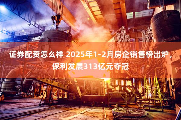 证券配资怎么样 2025年1-2月房企销售榜出炉，保利发展313亿元夺冠