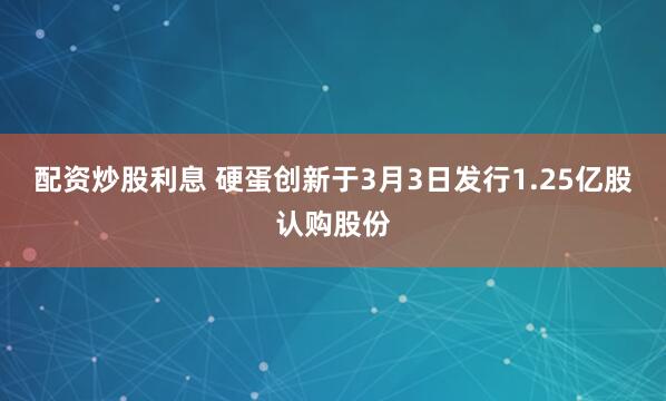 配资炒股利息 硬蛋创新于3月3日发行1.25亿股认购股份