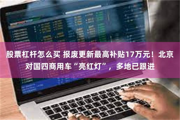 股票杠杆怎么买 报废更新最高补贴17万元！北京对国四商用车“亮红灯”，多地已跟进