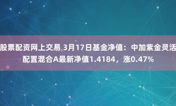 股票配资网上交易 3月17日基金净值：中加紫金灵活配置混合A最新净值1.4184，涨0.47%